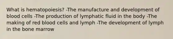 What is hematopoiesis? -The manufacture and development of blood cells -The production of lymphatic fluid in the body -The making of red blood cells and lymph -The development of lymph in the bone marrow