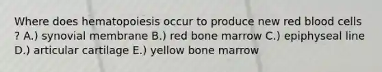 Where does hematopoiesis occur to produce new red blood cells ? A.) synovial membrane B.) red bone marrow C.) epiphyseal line D.) articular cartilage E.) yellow bone marrow