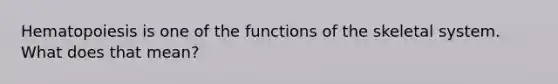 Hematopoiesis is one of the functions of the skeletal system. What does that mean?