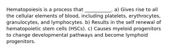 Hematopoiesis is a process that ___________. a) Gives rise to all the cellular elements of blood, including platelets, erythrocytes, granulocytes, and lymphocytes. b) Results in the self renewal of hematopoietic stem cells (HSCs). c) Causes myeloid progenitors to change developmental pathways and become lymphoid progenitors.