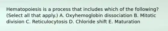 Hematopoiesis is a process that includes which of the following? (Select all that apply.) A. Oxyhemoglobin dissociation B. Mitotic division C. Reticulocytosis D. Chloride shift E. Maturation