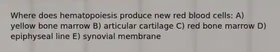 Where does hematopoiesis produce new red blood cells: A) yellow bone marrow B) articular cartilage C) red bone marrow D) epiphyseal line E) synovial membrane