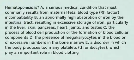 Hematopoiesis is? A: a serious medical condition that most commonly results from maternal-fetal blood type (Rh factor) incompatibility B: an abnormally high absorption of iron by the intestinal tract, resulting in excessive storage of iron, particularly in the liver, skin, pancreas, heart, joints, and testes C: the process of blood cell production or the formation of blood cellular components D: the presence of megakaryocytes in the blood or of excessive numbers in the bone marrow E: a disorder in which the body produces too many platelets (thrombocytes), which play an important role in blood clotting