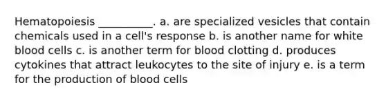 Hematopoiesis __________. a. are specialized vesicles that contain chemicals used in a cell's response b. is another name for white blood cells c. is another term for blood clotting d. produces cytokines that attract leukocytes to the site of injury e. is a term for the production of blood cells