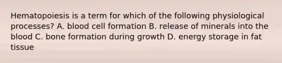 Hematopoiesis is a term for which of the following physiological processes? A. blood cell formation B. release of minerals into the blood C. bone formation during growth D. energy storage in fat tissue