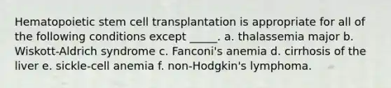 Hematopoietic stem cell transplantation is appropriate for all of the following conditions except _____. a. thalassemia major b. Wiskott-Aldrich syndrome c. Fanconi's anemia d. cirrhosis of the liver e. sickle-cell anemia f. non-Hodgkin's lymphoma.