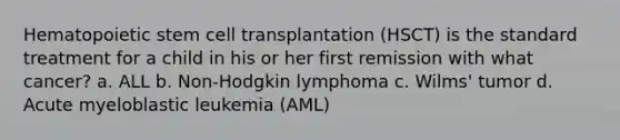 Hematopoietic stem cell transplantation (HSCT) is the standard treatment for a child in his or her first remission with what cancer? a. ALL b. Non-Hodgkin lymphoma c. Wilms' tumor d. Acute myeloblastic leukemia (AML)