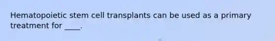 Hematopoietic stem cell transplants can be used as a primary treatment for ____.