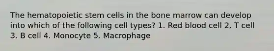 The hematopoietic stem cells in the bone marrow can develop into which of the following cell types? 1. Red blood cell 2. T cell 3. B cell 4. Monocyte 5. Macrophage