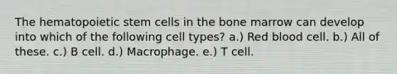 The hematopoietic stem cells in the bone marrow can develop into which of the following cell types? a.) Red blood cell. b.) All of these. c.) B cell. d.) Macrophage. e.) T cell.