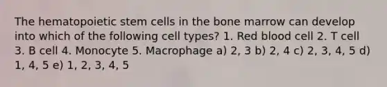 The hematopoietic stem cells in the bone marrow can develop into which of the following cell types? 1. Red blood cell 2. T cell 3. B cell 4. Monocyte 5. Macrophage a) 2, 3 b) 2, 4 c) 2, 3, 4, 5 d) 1, 4, 5 e) 1, 2, 3, 4, 5