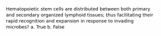 Hematopoietic stem cells are distributed between both primary and secondary organized lymphoid tissues; thus facilitating their rapid recognition and expansion in response to invading microbes? a. True b. False