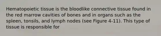 Hematopoietic tissue is <a href='https://www.questionai.com/knowledge/k7oXMfj7lk-the-blood' class='anchor-knowledge'>the blood</a>like <a href='https://www.questionai.com/knowledge/kYDr0DHyc8-connective-tissue' class='anchor-knowledge'>connective tissue</a> found in the red marrow cavities of bones and in organs such as the spleen, tonsils, and lymph nodes (see Figure 4-11). This type of tissue is responsible for