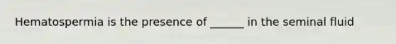 Hematospermia is the presence of ______ in the seminal fluid