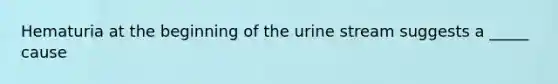 Hematuria at the beginning of the urine stream suggests a _____ cause