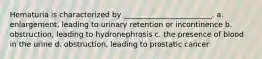 Hematuria is characterized by ________________________. a. enlargement, leading to urinary retention or incontinence b. obstruction, leading to hydronephrosis c. the presence of blood in the urine d. obstruction, leading to prostatic cancer