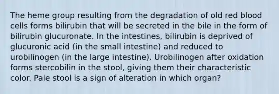 The heme group resulting from the degradation of old red blood cells forms bilirubin that will be secreted in the bile in the form of bilirubin glucuronate. In the intestines, bilirubin is deprived of glucuronic acid (in the small intestine) and reduced to urobilinogen (in the large intestine). Urobilinogen after oxidation forms stercobilin in the stool, giving them their characteristic color. Pale stool is a sign of alteration in which organ?