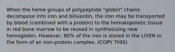 When the heme groups of polypeptide "globin" chains decompose into iron and biliverdin, the iron may be transported by blood (combined with a protein) to the hematopoietic tissue in red bone marrow to be reused in synthesizing new hemoglobin. However, 80% of the iron is stored in the LIVER in the form of an iron-protein complex. (COPY THIS)