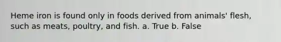 Heme iron is found only in foods derived from animals' flesh, such as meats, poultry, and fish. a. True b. False