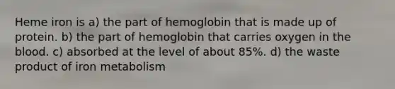 Heme iron is a) the part of hemoglobin that is made up of protein. b) the part of hemoglobin that carries oxygen in the blood. c) absorbed at the level of about 85%. d) the waste product of iron metabolism