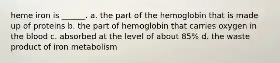 heme iron is ______. a. the part of the hemoglobin that is made up of proteins b. the part of hemoglobin that carries oxygen in <a href='https://www.questionai.com/knowledge/k7oXMfj7lk-the-blood' class='anchor-knowledge'>the blood</a> c. absorbed at the level of about 85% d. the waste product of iron metabolism