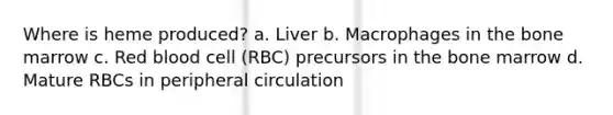 Where is heme produced? a. Liver b. Macrophages in the bone marrow c. Red blood cell (RBC) precursors in the bone marrow d. Mature RBCs in peripheral circulation