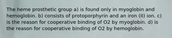 The heme prosthetic group a) is found only in myoglobin and hemoglobin. b) consists of protoporphyrin and an iron (II) ion. c) is the reason for cooperative binding of O2 by myoglobin. d) is the reason for cooperative binding of O2 by hemoglobin.