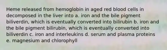 Heme released from hemoglobin in aged red blood cells in decomposed in the liver into a. iron and the bile pigment biliverdin, which is eventually converted into bilirubin b. iron and the bile pigment bilirubin, which is eventually converted into biliverdin c. iron and interleukins d. serum and plasma proteins e. magnesium and chlorophyll