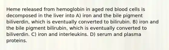 Heme released from hemoglobin in aged red blood cells is decomposed in the liver into A) iron and the bile pigment biliverdin, which is eventually converted to bilirubin. B) iron and the bile pigment bilirubin, which is eventually converted to biliverdin. C) iron and interleukins. D) serum and plasma proteins.