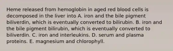 Heme released from hemoglobin in aged red blood cells is decomposed in the liver into A. iron and the bile pigment biliverdin, which is eventually converted to bilirubin. B. iron and the bile pigment bilirubin, which is eventually converted to biliverdin. C. iron and interleukins. D. serum and plasma proteins. E. magnesium and chlorophyll.