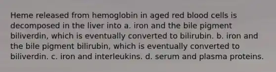 Heme released from hemoglobin in aged red blood cells is decomposed in the liver into a. iron and the bile pigment biliverdin, which is eventually converted to bilirubin. b. iron and the bile pigment bilirubin, which is eventually converted to biliverdin. c. iron and interleukins. d. serum and plasma proteins.