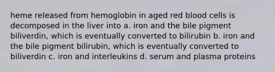 heme released from hemoglobin in aged red blood cells is decomposed in the liver into a. iron and the bile pigment biliverdin, which is eventually converted to bilirubin b. iron and the bile pigment bilirubin, which is eventually converted to biliverdin c. iron and interleukins d. serum and plasma proteins