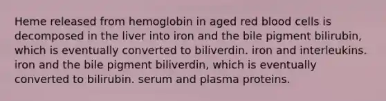 Heme released from hemoglobin in aged red blood cells is decomposed in the liver into iron and the bile pigment bilirubin, which is eventually converted to biliverdin. iron and interleukins. iron and the bile pigment biliverdin, which is eventually converted to bilirubin. serum and plasma proteins.