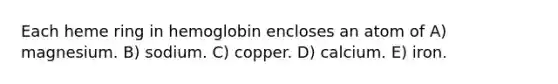 Each heme ring in hemoglobin encloses an atom of A) magnesium. B) sodium. C) copper. D) calcium. E) iron.