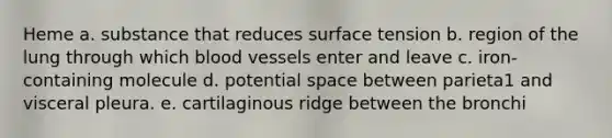 Heme a. substance that reduces surface tension b. region of the lung through which blood vessels enter and leave c. iron-containing molecule d. potential space between parieta1 and visceral pleura. e. cartilaginous ridge between the bronchi