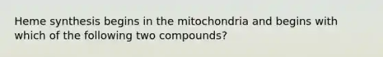 Heme synthesis begins in the mitochondria and begins with which of the following two compounds?