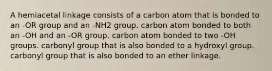 A hemiacetal linkage consists of a carbon atom that is bonded to an -OR group and an -NH2 group. carbon atom bonded to both an -OH and an -OR group. carbon atom bonded to two -OH groups. carbonyl group that is also bonded to a hydroxyl group. carbonyl group that is also bonded to an ether linkage.