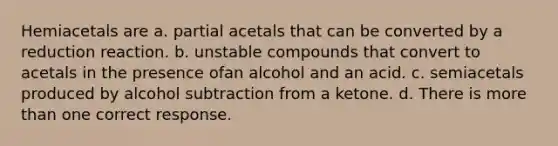 Hemiacetals are a. partial acetals that can be converted by a reduction reaction. b. unstable compounds that convert to acetals in the presence ofan alcohol and an acid. c. semiacetals produced by alcohol subtraction from a ketone. d. There is <a href='https://www.questionai.com/knowledge/keWHlEPx42-more-than' class='anchor-knowledge'>more than</a> one correct response.