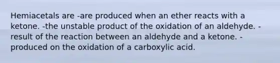 Hemiacetals are -are produced when an ether reacts with a ketone. -the unstable product of the oxidation of an aldehyde. -result of the reaction between an aldehyde and a ketone. -produced on the oxidation of a carboxylic acid.