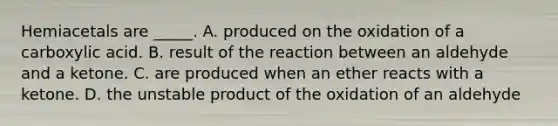 Hemiacetals are _____. A. produced on the oxidation of a carboxylic acid. B. result of the reaction between an aldehyde and a ketone. C. are produced when an ether reacts with a ketone. D. the unstable product of the oxidation of an aldehyde