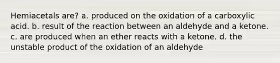 Hemiacetals are? a. produced on the oxidation of a carboxylic acid. b. result of the reaction between an aldehyde and a ketone. c. are produced when an ether reacts with a ketone. d. the unstable product of the oxidation of an aldehyde