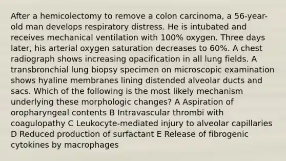 After a hemicolectomy to remove a colon carcinoma, a 56-year-old man develops respiratory distress. He is intubated and receives mechanical ventilation with 100% oxygen. Three days later, his arterial oxygen saturation decreases to 60%. A chest radiograph shows increasing opacification in all lung fields. A transbronchial lung biopsy specimen on microscopic examination shows hyaline membranes lining distended alveolar ducts and sacs. Which of the following is the most likely mechanism underlying these morphologic changes? A Aspiration of oropharyngeal contents B Intravascular thrombi with coagulopathy C Leukocyte-mediated injury to alveolar capillaries D Reduced production of surfactant E Release of fibrogenic cytokines by macrophages