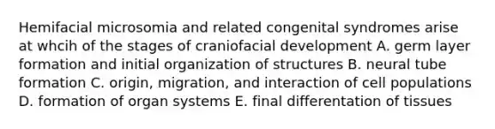 Hemifacial microsomia and related congenital syndromes arise at whcih of the stages of craniofacial development A. germ layer formation and initial organization of structures B. neural tube formation C. origin, migration, and interaction of cell populations D. formation of organ systems E. final differentation of tissues