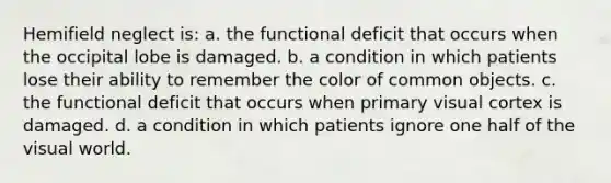 Hemifield neglect is: a. the functional deficit that occurs when the occipital lobe is damaged. b. a condition in which patients lose their ability to remember the color of common objects. c. the functional deficit that occurs when primary visual cortex is damaged. d. a condition in which patients ignore one half of the visual world.