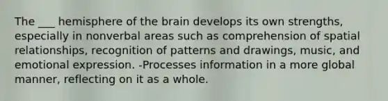 The ___ hemisphere of the brain develops its own strengths, especially in nonverbal areas such as comprehension of spatial relationships, recognition of patterns and drawings, music, and emotional expression. -Processes information in a more global manner, reflecting on it as a whole.