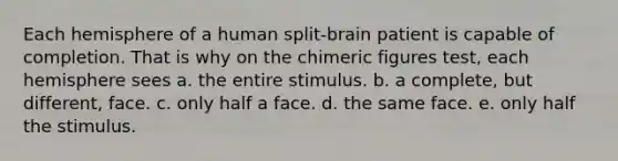 Each hemisphere of a human split-brain patient is capable of completion. That is why on the chimeric figures test, each hemisphere sees a. the entire stimulus. b. a complete, but different, face. c. only half a face. d. the same face. e. only half the stimulus.