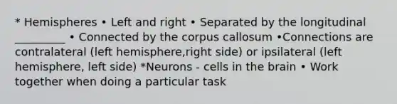 * Hemispheres • Left and right • Separated by the longitudinal _________ • Connected by the corpus callosum •Connections are contralateral (left hemisphere,right side) or ipsilateral (left hemisphere, left side) *Neurons - cells in the brain • Work together when doing a particular task