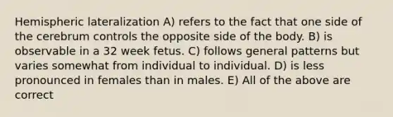 Hemispheric lateralization A) refers to the fact that one side of the cerebrum controls the opposite side of the body. B) is observable in a 32 week fetus. C) follows general patterns but varies somewhat from individual to individual. D) is less pronounced in females than in males. E) All of the above are correct