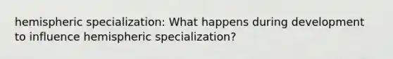 hemispheric specialization: What happens during development to influence hemispheric specialization?