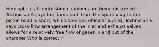 Hemispherical combustion chambers are being discussed Technician A says the flame path from the spark plug tp the piston head is short, which provides efficient during, Technician B says cross-flow arrangement of the inlet and exhaust valves allows for a relatively free flow of gases in and out of the chamber Who is correct ?